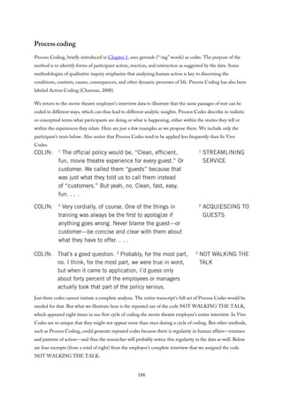 Process coding
Process Coding, briefly introduced in Chapter 1, uses gerunds (“-ing” words) as codes. The purpose of the
method is to identify forms of participant action, reaction, and interaction as suggested by the data. Some
methodologies of qualitative inquiry emphasize that analyzing human action is key to discerning the
conditions, contexts, causes, consequences, and other dynamic processes of life. Process Coding has also been
labeled Action Coding (Charmaz, 2008).
We return to the movie theatre employee’s interview data to illustrate that the same passages of text can be
coded in different ways, which can thus lead to different analytic insights. Process Codes describe in realistic
or conceptual terms what participants are doing or what is happening, either within the stories they tell or
within the experiences they relate. Here are just a few examples as we propose them. We include only the
participant’s texts below. Also notice that Process Codes tend to be applied less frequently than In Vivo
Codes:
Just three codes cannot initiate a complete analysis. The entire transcript’s full set of Process Codes would be
needed for that. But what we illustrate here is the repeated use of the code NOT WALKING THE TALK,
which appeared eight times in our first cycle of coding the movie theatre employee’s entire interview. In Vivo
Codes are so unique that they might not appear more than once during a cycle of coding. But other methods,
such as Process Coding, could generate repeated codes because there is regularity in human affairs—routines
and patterns of action—and thus the researcher will probably notice this regularity in the data as well. Below
are four excerpts (from a total of eight) from the employee’s complete interview that we assigned the code
NOT WALKING THE TALK:
188
 