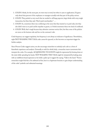 1. COLIN: I think, for the most part, we were true in word, but when it came to application, I’d guess
only about forty percent of the employees or managers actually took that part of the policy serious.
2. COLIN: They pushed us very much that we needed to sell large popcorn, large drinks with every single
transaction, but then they said, “Don’t push merchandise.” . . .
3. COLIN: So, sometimes there was conflicting in the sense that they wanted us to push sales, but they
also didn’t want us to push and be impolite to guests, so I think sometimes those two kind of conflicted.
4. COLIN: Well, that’s tough because they advertise customer service first, but then some of the policies
are more on the business side and less on the customer’s side.
Code frequency can suggest regularity, but frequency is not always an indicator of significance. Nevertheless,
eight NOT WALKING THE TALK codes cannot be ignored, so this becomes an important trigger for
further analysis.
Since Process Codes suggest action, we also encourage researchers to embody each code as a form of
kinesthetic experience and analysis. Gesturally or with his whole body, a researcher enacts movements that
interpret the codes. For example, ACQUIESCING TO GUESTS might be represented by bowing down at
the waist while spreading his hands. NOT WALKING THE TALK might be interpreted by looking away
with an indifferent facial expression as he holds a palm up to suggest the saying, “Talk to the hand.” Novice
researchers might find this a bit awkward at first, but it is a legitimate heuristic to gain deeper understanding
of the codes’ symbolic and subtextual meanings.
189
 