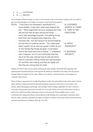 A: _____ [ATTITUDE]
B: _____ [BELIEF]
As an example of Values Coding, we return to the interview of the movie theatre employee, who was asked to
give some final thoughts on the subject of customer service from his perspective:
Analysis of Values Codes can proceed by examining all value, attitude, and belief codes separately, then
exploring their interrelationship by memoing how the beliefs are embedded in the values, how the person’s
attitudes reflect his beliefs, how his values influence his attitudes, and how the three work together as a
composite values system.
Values Coding is appropriate for virtually all qualitative studies, but particularly for those that explore cultural
values, identity, intrapersonal and interpersonal participant experiences and actions in case studies, oral
history, critical ethnography, psychology, and sociology. Values Coding is applicable not only to interview
transcripts and participant-generated materials such as journals, diaries, and social media entries, but also to
field notes in which naturalistic participant actions are documented. Using multiple sources, in fact,
corroborates the coding and enhances trustworthiness of the findings since a participant’s statements about
what his values, attitudes, and beliefs are might not always be truthful or harmonize with his observed actions,
reactions, and interactions (Saldaña, 2016, pp. 131–132).
191
 