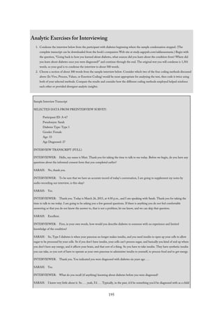 Analytic Exercises for Interviewing
1. Condense the interview below from the participant with diabetes beginning where the sample condensation stopped. (The
complete transcript can be downloaded from the book’s companion Web site at study.sagepub.com/saldanaomasta.) Begin with
the question, “Going back to how you learned about diabetes, what sources did you learn about the condition from? Where did
you learn about diabetes once you were diagnosed?” and continue through the end. The original text you will condense is 1,501
words, so your goal is to condense the interview to about 500 words.
2. Choose a section of about 300 words from the sample interview below. Consider which two of the four coding methods discussed
above (In Vivo, Process, Values, or Emotion Coding) would be most appropriate for analyzing the text, then code it twice using
both of your selected methods. Compare the results and consider how the different coding methods employed helped reinforce
each other or provided divergent analytic insights.
Sample Interview Transcript
SELECTED DATA FROM PREINTERVIEW SURVEY:
Participant ID: A-67
Pseudonym: Sarah
Diabetes Type: Type 1
Gender: Female
Age: 33
Age Diagnosed: 27
INTERVIEW TRANSCRIPT (FULL)
INTERVIEWER: Hello, my name is Matt. Thank you for taking the time to talk to me today. Before we begin, do you have any
questions about the informed consent form that you completed earlier?
SARAH: No, thank you.
INTERVIEWER: To be sure that we have an accurate record of today’s conversation, I am going to supplement my notes by
audio-recording our interview, is this okay?
SARAH: Yes.
INTERVIEWER: Thank you. Today is March 26, 2015, at 4:30 p.m., and I am speaking with Sarah. Thank you for taking the
time to talk to me today. I am going to be asking you a few general questions. If there is anything you do not feel comfortable
answering or that you do not know the answer to, that is not a problem; let me know, and we can skip that question.
SARAH: Excellent.
INTERVIEWER: First, in your own words, how would you describe diabetes to someone with no experience and limited
knowledge of the condition?
SARAH: So, Type I diabetes is when your pancreas no longer makes insulin, and you need insulin to open up your cells to allow
sugar to be processed by your cells. So if you don’t have insulin, your cells can’t process sugar, and basically you kind of end up where
you don’t have any energy, and it affects your brain, and that sort of a thing. So you have to take insulin. They have synthetic insulin
you can take, so you sort of have to operate as your own pancreas to administer insulin to yourself, to process food and to get energy.
INTERVIEWER: Thank you. You indicated you were diagnosed with diabetes six years ago . . .
SARAH: Yes.
INTERVIEWER: What do you recall (if anything) knowing about diabetes before you were diagnosed?
SARAH: I knew very little about it. So . . . yeah, I’d . . . Typically, in the past, it’d be something you’d be diagnosed with as a child
195
 