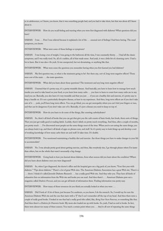 or in adolescence, so I knew, you know, that it was something people had, and you had to take shots, but that was about all I knew
about it.
INTERVIEWER: How do you recall feeling and reacting when you were first diagnosed with diabetes? What questions did you
have?
SARAH: I was . . . First I was relieved because it explained a lot of the . . . unusual sort of feelings I had been having. The usual
symptoms, you know.
INTERVIEWER: What were some of those feelings or symptoms?
SARAH: I was losing a ton of weight, I was going to the bathroom all the time, I was constantly thirsty . . . I had all the classic
symptoms, and I was really tired. So, all of a sudden, all of that made sense. And yeah, it was a little bit of a learning curve. I had a
lot to learn. But it was also—So yeah. It was unexpected, but not devastating, or anything like that.
INTERVIEWER: What were some the questions you remember having when you first learned you had diabetes?
SARAH: My first question was, so what is the treatment going to be? Are there any, sort of, long-term negative effects? Those
were sort of the main . . . the main questions.
INTERVIEWER: What did you learn about those questions? The treatment and any long-term negative effects?
SARAH: I learned that it’s pretty easy, it’s a pretty treatable disease. And basically, you have to learn how to manage how much
insulin you need to take based on your food, so you learn how many carbs . . . you have to learn to count how many carbs are in any
meal you eat. Basically, you also learn it’s very treatable and that you just . . . if you eat a healthy diet and exercise, it’s pretty easy to
keep a handle on. It’s not a particularly disruptive disease, at least in my experience. And then, long-term effects are if you don’t take
care of it . . . yeah, you’ll have long-term effects. You can go blind, you can get neuropathy where you can’t feel your fingers or toes,
and that can be dangerous if you don’t take care of it. Basically, it’s just a disease you need to keep on top of.
INTERVIEWER: How do you learn to do some of the things, like counting carbohydrates?
SARAH: So, there’s all kind of books that you can get that give you the carb counts of basic foods, fast foods, those sorts of things.
Then you just get really good at reading labels. Luckily, there’s labels on pretty much everything. And then, after a couple of months,
you pretty much . . . I’ve discovered most people eat the same things most of the time. When you’re not eating the same things, you
can always look it up, and there’s all kinds of apps on phones now, and stuff. So it’s pretty easy to look things up and develop a sort
of working knowledge of how many carbs there are and stuff. It takes time. It’s doable.
INTERVIEWER: You mentioned maintaining a healthy diet and exercise. Are those things you have to make changes in your life
to accommodate?
SARAH: No. I was already pretty good about getting exercise, and then, like everybody else, I go through phases where I’m lazier
than others, but on the whole that wasn’t necessarily a big change.
INTERVIEWER: Going back to how you learned about diabetes, from what sources did you learn about the condition? Where
did you learn about diabetes once you were diagnosed?
SARAH: So, when I got diagnosed, the doctor’s office and the hospital gave me a big pack of, you know, “Your first year with
diabetes.” “Tips about diabetes.” There’s a lot of great Web sites. The American Diabetes Association has a great Web site. There’s a
. . . shoot. I think it’s called Juvenile Diabetes Research . . . has a really good Web site. And they refer you. They have all kinds of
exhaustive lists on information from the Web site and books you can read. And then there’s . . . American Diabetes puts out a
magazine called Diabetes Forecast, and you can get all kinds of information there. Finding information was pretty easy.
INTERVIEWER: How many of those resources do you think you actually looked at when you were . . .
SARAH: Did I look at? A lot of them, just because I’m academic, so you know, I do the research. So, I would say for sure the
American Diabetes Web site and the one that starts with a “J” that I can’t remember off the top of my head. And then there were a
couple of really good books. I looked at one that had a really good title called, like, Being Your Own Pancreas, or something like that.
And then there’s a Diabetes for Dummies book. My mom also loaded me up with books. So, yeah, I had no end to books. In fact,
there were almost too many of these sources. You reach a certain point where you . . . they’re all sort of repeating the same things
196
 