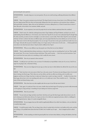 and answering the same questions.
INTERVIEWER: Actually, brings me to my next question. Do you ever recall receiving conflicting information from different
sources?
SARAH: Nope. It was pretty consistent across the board. The thing I found to be wary of were there’s a lot of Web sites I found
that were support group Web sites where you’d get people talking about their own experiences, and sometimes those could get a
little questionable, sometimes. Again, those are just individuals, not doctors, talking about it, so I kind of steered clear of some of
those. But yeah, on the whole it was consistent, reliable, and yeah.
INTERVIEWER: In your experience, how much do people who do not have diabetes understand about the condition?
SARAH: I find it varies. It’s a little bit confusing because there’s Type I diabetes and Type II diabetes, and there’s not a lot of
understanding what the difference is. To be honest, since I don’t have Type II, I’m not sure I even understand Type II, though Type
II is often caused by, you know, if you’re overweight, or you don’t exercise, or you’re older. That’s where Type II is more associated
with that. So there’s confusion that there are different types, and some people think that if you have diabetes you can’t ever eat any
sugar. That seems to be the other big misconception. You can eat sugar. You just have to dose, give yourself more insulin if you eat a
lot of sugar. And yeah, like any person should be eating a ton of sugar anyway. So that seems to be the main . . . I think people know
more about it, but what they know about is Type II, which is different from Type I.
INTERVIEWER: What are some different ways that people react if they find out you have diabetes?
SARAH: They’re usually afraid about dietary restrictions, or they don’t want to give me something that I can’t eat. That’s usually
the reaction I get. “I’m so sorry. I served you dessert with dinner.” But, yeah I’m pretty . . . I don’t have any food restrictions. I just
have to just know how many carbs are in something, so that’s usually the main concern.
INTERVIEWER: How do you respond to these reactions?
SARAH: I usually just try to put them at ease, you know. It’s ultimately my responsibility to take care of it, not you. And if I eat
sugar I’m not going to die, so that kind of thing.
INTERVIEWER: Since you were diagnosed six years ago, are there any ways in which diabetes has affected the way you live your
life?
SARAH: Yeah, I just have to be more aware of what I eat, is the main concern. You know, the main thing you have to be worried
about is having a low blood sugar. That’s when you can have effects, and that can affect your driving, and it can affect your
judgment, and that sort of thing. I just have to make sure I always have a snack in my bag to ward off . . . Luckily, if you have a low
blood sugar, all you have to do is eat something with carbs in it, so it’s really easy to treat. Those would be sort of . . . Yeah, being
aware of food, and always having a snack.
INTERVIEWER: Have there been any other tangible tasks that are part of your life that weren’t before?
SARAH: Yeah, again, it’s mostly just I have to be aware, double check my blood sugar if I’m going to go exercise really strenuously
or if I’m going on a long road trip, or something. It’s just making sure I check my sugar level.
INTERVIEWER: How do you do that?
SARAH: You just stick your finger and draw some blood. And then you’ve got this blood sugar reader that you have to test. So
you’ve always got your little testers with you. So, I guess you have to be a little more organized and aware, which is a challenge for
me as a disorganized person. Again, it’s a pretty manageable disease.
INTERVIEWER: Do you imagine that your life would be significantly different if you didn’t have diabetes, or do you think that
it would be fairly similar?
SARAH: It would be pretty similar. The one thing it does is that it’s another kick to the butt to eat healthy and be active, and that
sort of thing, so I’m probably better about that than if I didn’t, but I wouldn’t say it’s super . . . that it changed my life in radical
ways.
INTERVIEWER: Is there anything you think the general public does not know about diabetes, or living with diabetes, that they
should?
197
 