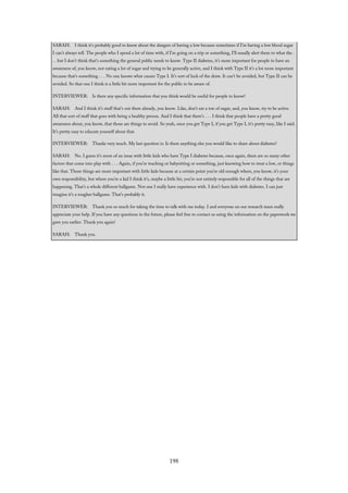 SARAH: I think it’s probably good to know about the dangers of having a low because sometimes if I’m having a low blood sugar
I can’t always tell. The people who I spend a lot of time with, if I’m going on a trip or something, I’ll usually alert them to what the .
. . but I don’t think that’s something the general public needs to know. Type II diabetes, it’s more important for people to have an
awareness of, you know, not eating a lot of sugar and trying to be generally active, and I think with Type II it’s a lot more important
because that’s something . . . No one knows what causes Type I. It’s sort of luck of the draw. It can’t be avoided, but Type II can be
avoided. So that one I think is a little bit more important for the public to be aware of.
INTERVIEWER: Is there any specific information that you think would be useful for people to know?
SARAH: And I think it’s stuff that’s out there already, you know. Like, don’t eat a ton of sugar, and, you know, try to be active.
All that sort of stuff that goes with being a healthy person. And I think that there’s . . . I think that people have a pretty good
awareness about, you know, that those are things to avoid. So yeah, once you get Type I, if you get Type I, it’s pretty easy, like I said.
It’s pretty easy to educate yourself about that.
INTERVIEWER: Thanks very much. My last question is: Is there anything else you would like to share about diabetes?
SARAH: No. I guess it’s more of an issue with little kids who have Type I diabetes because, once again, there are so many other
factors that come into play with . . . Again, if you’re teaching or babysitting or something, just knowing how to treat a low, or things
like that. Those things are more important with little kids because at a certain point you’re old enough where, you know, it’s your
own responsibility, but where you’re a kid I think it’s, maybe a little bit, you’re not entirely responsible for all of the things that are
happening. That’s a whole different ballgame. Not one I really have experience with. I don’t have kids with diabetes. I can just
imagine it’s a tougher ballgame. That’s probably it.
INTERVIEWER: Thank you so much for taking the time to talk with me today. I and everyone on our research team really
appreciate your help. If you have any questions in the future, please feel free to contact us using the information on the paperwork we
gave you earlier. Thank you again!
SARAH: Thank you.
198
 
