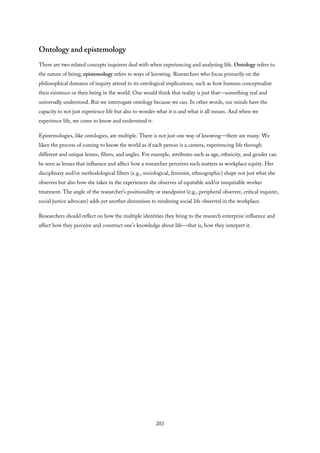 Ontology and epistemology
There are two related concepts inquirers deal with when experiencing and analyzing life. Ontology refers to
the nature of being; epistemology refers to ways of knowing. Researchers who focus primarily on the
philosophical domains of inquiry attend to its ontological implications, such as how humans conceptualize
their existence or their being in the world. One would think that reality is just that—something real and
universally understood. But we interrogate ontology because we can. In other words, our minds have the
capacity to not just experience life but also to wonder what it is and what it all means. And when we
experience life, we come to know and understand it.
Epistemologies, like ontologies, are multiple. There is not just one way of knowing—there are many. We
liken the process of coming to know the world as if each person is a camera, experiencing life through
different and unique lenses, filters, and angles. For example, attributes such as age, ethnicity, and gender can
be seen as lenses that influence and affect how a researcher perceives such matters as workplace equity. Her
disciplinary and/or methodological filters (e.g., sociological, feminist, ethnographic) shape not just what she
observes but also how she takes in the experiences she observes of equitable and/or inequitable worker
treatment. The angle of the researcher’s positionality or standpoint (e.g., peripheral observer, critical inquirer,
social justice advocate) adds yet another dimension to rendering social life observed in the workplace.
Researchers should reflect on how the multiple identities they bring to the research enterprise influence and
affect how they perceive and construct one’s knowledge about life—that is, how they interpret it.
203
 