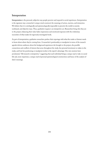 Interpretation
Interpretation is the personal, subjective way people perceive and respond to social experiences. Interpretation
is the signature way a researcher’s unique mind constructs the meanings of action, reaction, and interaction.
We believe that it is ontologically and epistemologically impossible to perceive the world in neutral,
nonbiased, and objective ways. Thus, qualitative inquiry is an interpretive act. Researchers bring who they are
to the project, balancing their value-laden impressions and emotional responses with the evidentiary
necessities of what makes for rigorously investigated work.
As part of interpretation, qualitative researchers preface their reportage with what the reader or listener needs
to know about where they’re coming from. A researcher’s positionality or standpoint in terms of the research
agenda informs audiences about the background experiences she brought to the project, the possible
connections and conflicts of interest that arose throughout the study, her personal investment or stakes in the
study, and how her positioning or standpoint works to the report’s advantage. Our own mentors have
proclaimed, “All research is interpretive,” suggesting that each individual brings a unique read or take on social
life and, more important, a unique read of personal epistemological constructions and hence of the analysis of
data’s meanings.
204
 
