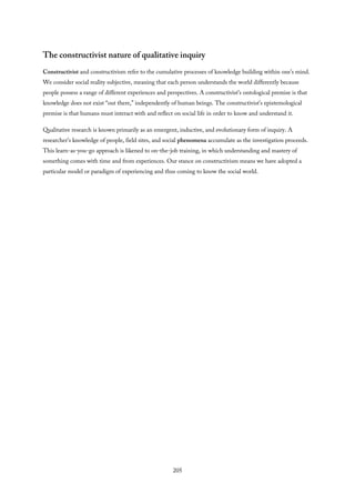 The constructivist nature of qualitative inquiry
Constructivist and constructivism refer to the cumulative processes of knowledge building within one’s mind.
We consider social reality subjective, meaning that each person understands the world differently because
people possess a range of different experiences and perspectives. A constructivist’s ontological premise is that
knowledge does not exist “out there,” independently of human beings. The constructivist’s epistemological
premise is that humans must interact with and reflect on social life in order to know and understand it.
Qualitative research is known primarily as an emergent, inductive, and evolutionary form of inquiry. A
researcher’s knowledge of people, field sites, and social phenomena accumulate as the investigation proceeds.
This learn-as-you-go approach is likened to on-the-job training, in which understanding and mastery of
something comes with time and from experiences. Our stance on constructivism means we have adopted a
particular model or paradigm of experiencing and thus coming to know the social world.
205
 