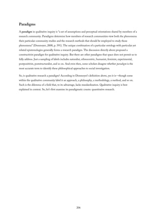 Paradigms
A paradigm in qualitative inquiry is “a set of assumptions and perceptual orientations shared by members of a
research community. Paradigms determine how members of research communities view both the phenomena
their particular community studies and the research methods that should be employed to study those
phenomena” (Donmoyer, 2008, p. 591). The unique combination of a particular ontology with particular yet
related epistemologies generally forms a research paradigm. The discussion directly above proposed a
constructivist paradigm for qualitative inquiry. But there are other paradigms that space does not permit us to
fully address. Just a sampling of labels includes naturalist, ethnocentric, humanist, feminist, experimental,
postpositivist, poststructuralist, and so on. And even then, some scholars disagree whether paradigm is the
most accurate term to identify these philosophical approaches to social investigation.
So, is qualitative research a paradigm? According to Donmoyer’s definition above, yes it is—though some
within the qualitative community label it an approach, a philosophy, a methodology, a method, and so on.
Such is the dilemma of a field that, to its advantage, lacks standardization. Qualitative inquiry is best
explained in context. So, let’s first examine its paradigmatic cousin: quantitative research.
206
 
