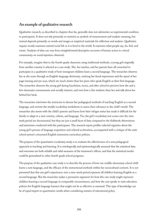 An example of qualitative research
Qualitative research, as described in chapters thus far, generally does not administer an experimental condition
to participants. It does not rely primarily on statistics as symbols of measurement and analytic meaning, but
instead depends primarily on words and images as empirical materials for reflection and analysis. Qualitative
inquiry mostly examines natural social life as it is lived in the world. It examines what people say, do, feel, and
create. Analyses of data can vary from straightforward descriptive accounts of human action to critical
commentary on social injustices observed.
For example, imagine that in the fourth-grade classroom using traditional methods, a young girl originally
from another country is selected as a case study. She, her teacher, and her parents have all consented to
participate in a qualitative study of how immigrant children learn a second language. The researcher observes
her as she scans through an English-language dictionary, noticing her facial expressions and the speed of her
page turning and eye scan, which are much slower than her peers who speak English as their first language.
The researcher observes the young girl during lunchtime, recess, and after school to perceive how she and a
few classmates communicate and socially interact, and even how a few students shun her and talk about her
behind her back.
The researcher interviews the instructor to discuss her pedagogical methods of teaching English as a second
language, and reviews the weekly vocabulary worksheets to assess their relevance to the child’s world. The
researcher also meets with the child’s parents and learns how their refugee status has made it difficult for the
family to adapt to a new country, culture, and language. Yes, the girl’s vocabulary test scores over the nine-
week period are documented, but they are just a small facet of data compared to the fieldwork observations
and interviews conducted with the participants. The research report profiles selected vignettes about the
young girl’s process of language acquisition and cultural acclimation, accompanied with a critique of the state
school system’s structured English immersion curriculum policies.
The purpose of the quantitative vocabulary study is to evaluate the effectiveness of a new pedagogical
approach to teaching and learning. It is ontologically and epistemologically assumed that the statistical data
and outcomes are both reliable and valid measures of the treatment’s effects, and that the statistical results
could be generalized to other fourth-grade school programs.
The purpose of the qualitative case study is to describe the process of how one middle elementary school child
learns a new language, and the efficacy of the instructional methods within her sociocultural contexts. It is not
presumed that this one girl’s experiences over a nine-week period represent all children learning English as a
second language. But the researcher makes a persuasive argument for how this case study might represent
children learning a second language in comparable circumstances, and how the case speaks to state education
policies for English language learners that might not be as effective as assumed. This type of knowledge can
be of equal import to quantitative results when considering matters of educational policy.
208
 