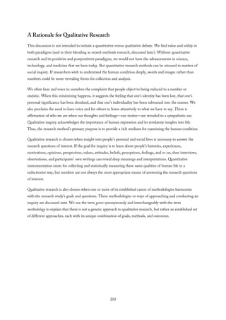 A Rationale for Qualitative Research
This discussion is not intended to initiate a quantitative versus qualitative debate. We find value and utility in
both paradigms (and in their blending as mixed-methods research, discussed later). Without quantitative
research and its positivist and postpositivist paradigms, we would not have the advancements in science,
technology, and medicine that we have today. But quantitative research methods can be misused in matters of
social inquiry. If researchers wish to understand the human condition deeply, words and images rather than
numbers could be more-revealing forms for collection and analysis.
We often hear and voice to ourselves the complaint that people object to being reduced to a number or
statistic. When this minimizing happens, it suggests the feeling that one’s identity has been lost, that one’s
personal significance has been devalued, and that one’s individuality has been subsumed into the masses. We
also proclaim the need to have voice and for others to listen attentively to what we have to say. There is
affirmation of who we are when our thoughts and feelings—our stories—are revealed to a sympathetic ear.
Qualitative inquiry acknowledges the importance of human expression and its revelatory insights into life.
Thus, the research method’s primary purpose is to provide a rich medium for examining the human condition.
Qualitative research is chosen when insight into people’s personal and social lives is necessary to answer the
research questions of interest. If the goal for inquiry is to learn about people’s histories, experiences,
motivations, opinions, perspectives, values, attitudes, beliefs, perceptions, feelings, and so on, then interviews,
observations, and participants’ own writings can reveal deep meanings and interpretations. Quantitative
instrumentation exists for collecting and statistically measuring these same qualities of human life in a
reductionist way, but numbers are not always the most appropriate means of answering the research questions
of interest.
Qualitative research is also chosen when one or more of its established canon of methodologies harmonize
with the research study’s goals and questions. These methodologies or ways of approaching and conducting an
inquiry are discussed next. We use the term genre synonymously and interchangeably with the term
methodology to explain that there is not a generic approach to qualitative research, but rather an established set
of different approaches, each with its unique combination of goals, methods, and outcomes.
210
 