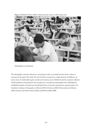 Figure 6.1 Rebekah Nathan (2005) studied university culture in My Freshman Year.
©iStockphoto.com/skynesher
The ethnographic method is selected as a research genre when an extended narrative about a culture is
necessary for the goals of the study. The unit of study can range from a single classroom of children to an
entire nation. It traditionally requires months and sometimes years of fieldwork and the systematic collection
of both qualitative and quantitative data, though more contemporary ethnographies have challenged the
established standards of method and created hybrid forms of research representation and presentation. For
foundation readings in ethnography, see Bernard (2011); Fetterman (2010); Hammersley and Atkinson
(2007); Sunstein and Chiseri-Strater (2012); and Wolcott (2005, 2008).
213
 