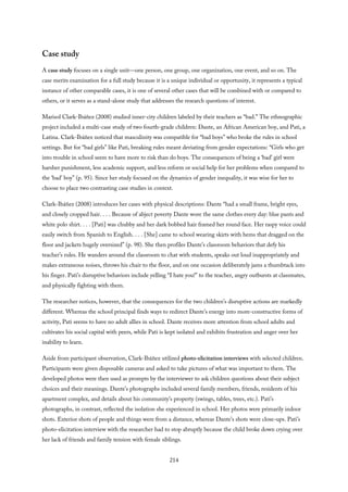Case study
A case study focuses on a single unit—one person, one group, one organization, one event, and so on. The
case merits examination for a full study because it is a unique individual or opportunity, it represents a typical
instance of other comparable cases, it is one of several other cases that will be combined with or compared to
others, or it serves as a stand-alone study that addresses the research questions of interest.
Marisol Clark-Ibáñez (2008) studied inner-city children labeled by their teachers as “bad.” The ethnographic
project included a multi-case study of two fourth-grade children: Dante, an African American boy, and Pati, a
Latina. Clark-Ibáñez noticed that masculinity was compatible for “bad boys” who broke the rules in school
settings. But for “bad girls” like Pati, breaking rules meant deviating from gender expectations: “Girls who get
into trouble in school seem to have more to risk than do boys. The consequences of being a ‘bad’ girl were
harsher punishment, less academic support, and less reform or social help for her problems when compared to
the ‘bad’ boy” (p. 95). Since her study focused on the dynamics of gender inequality, it was wise for her to
choose to place two contrasting case studies in context.
Clark-Ibáñez (2008) introduces her cases with physical descriptions: Dante “had a small frame, bright eyes,
and closely cropped hair. . . . Because of abject poverty Dante wore the same clothes every day: blue pants and
white polo shirt. . . . [Pati] was chubby and her dark bobbed hair framed her round face. Her raspy voice could
easily switch from Spanish to English. . . . [She] came to school wearing skirts with hems that dragged on the
floor and jackets hugely oversized” (p. 98). She then profiles Dante’s classroom behaviors that defy his
teacher’s rules. He wanders around the classroom to chat with students, speaks out loud inappropriately and
makes extraneous noises, throws his chair to the floor, and on one occasion deliberately jams a thumbtack into
his finger. Pati’s disruptive behaviors include yelling “I hate you!” to the teacher, angry outbursts at classmates,
and physically fighting with them.
The researcher notices, however, that the consequences for the two children’s disruptive actions are markedly
different. Whereas the school principal finds ways to redirect Dante’s energy into more-constructive forms of
activity, Pati seems to have no adult allies in school. Dante receives more attention from school adults and
cultivates his social capital with peers, while Pati is kept isolated and exhibits frustration and anger over her
inability to learn.
Aside from participant observation, Clark-Ibáñez utilized photo-elicitation interviews with selected children.
Participants were given disposable cameras and asked to take pictures of what was important to them. The
developed photos were then used as prompts by the interviewer to ask children questions about their subject
choices and their meanings. Dante’s photographs included several family members, friends, residents of his
apartment complex, and details about his community’s property (swings, tables, trees, etc.). Pati’s
photographs, in contrast, reflected the isolation she experienced in school. Her photos were primarily indoor
shots. Exterior shots of people and things were from a distance, whereas Dante’s shots were close-ups. Pati’s
photo-elicitation interview with the researcher had to stop abruptly because the child broke down crying over
her lack of friends and family tension with female siblings.
214
 