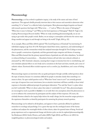 Phenomenology
Phenomenology, as it has evolved in qualitative inquiry, is the study of the nature and states of lived
experiences. This approach distills primarily interview data to their essences and essentials to determine what
something “is” or “means” to a collective body of participants. Most phenomenological inquiries are framed
with research questions that begin with “What is/are . . . ?,” such as “What is the nature of ‘belonging,’?”
“What does it mean ‘to belong,’?” and “What are the lived experiences of ‘belonging’?” Mark D. Vagle in his
Crafting Phenomenological Research clarifies: “When we study something phenomenologically, we are not
trying to get inside other people’s minds. Rather, we are trying to contemplate and theorize the various ways
things manifest and appear in and through our being in the world” (Vagle, 2014, p. 22).
As an example, Hlava and Elfers (2014) explored “The Lived Experience of Gratitude” by interviewing 51
individuals ranging in age from 18 to 80. Participants shared their stories, experiences, and understandings of
the phenomenon, and the coresearchers wisely first analyzed transcripts through In Vivo Coding to remain
close to people’s constructions of gratitude, and then generated major categories and themes of meaning.
Hlava and Elfers learned that the primary reported feature of gratitude was self–other relatedness, “an altered
or enhanced feeling of connectedness. . . . Boundaries between self and other were reduced, softened, or
attenuated” (p. 438). Gratitude is dynamic, meaning that it ranges in intensity from low to overwhelming, and
even stimulates physical effects on one’s body such as sensations in the heart and chest, warmth, and a sense of
cathartic release. Emotional affects include responses such as comfort, joy, thankfulness, and a sense of feeling
blessed.
Phenomenology requires an interviewer who can guide participants through carefully crafted questions about
the topic of interest, because it is sometimes difficult for people to articulate clearly what something is or
means to them. An open-ended question such as “What does ‘home’ mean to you?” can certainly generate
some type of response from most interviewees, but an attentive interviewer will listen carefully to those initial
responses to formulate additional prompts for participant elaboration: “You said that ‘home’ is a place where
you feel ‘comfortable.’ What is it about a place that makes it ‘comfortable’ for you?” Also, phenomenologists
are encouraged as much as possible to bracket or to set aside their own assumptions about the phenomenon so
as not to influence the constructions by participants and the analysis of their responses. Of course, the
scholarly literature related to the inquiry helps inform the study’s design, but the researcher assigns priority to
the experiences themselves as shared by participants for answering the primary research question.
Phenomenology can be utilized in all disciplines, and appears to have a particular affinity for qualitative
researchers in sociology and psychology. It is a genre that taps into the ontological nature of the human
condition and analyzes the meaningful wholes of often-elusive, taken-for-granted states of being. Social and
group experiences such as organizational change and election cycles can also be explored phenomenologically.
See Brinkmann (2012); Smith, Flowers, and Larkin (2009); Vagle (2014); and Wertz et al. (2011) for
insightful guidance on phenomenological studies and analysis.
218
 