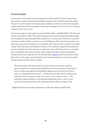 Content analysis
Content analysis systematically examines primarily print and media materials’ words and images for their
topics, themes, concepts, and ideas through qualitative examination, often followed by quantitative analysis.
The goal is to examine aspects such as frequency, type, correlation, and absence in a body of data to generate
manifest readings that infer latent meanings. Content analysis colloquially “counts what counts,” but only after
a qualitative review of the contents.
A fascinating example of content analysis was reported by Back, Küfner, and Egloff (2010) in “The Emotional
Timeline of September 11, 2001.” The coauthors examined emotional words transmitted through text pagers
(the technology at the time) immediately before and after the U.S. terrorist attack. The data base consisted of
an Internet-accessible 6.4 million words from more than 85,000 pagers. They examined “words related to (a)
sadness (e.g., crying, grief), (b) anxiety (e.g., worried, fearful), and (c) anger (e.g., hate, annoyed)” 2 hours before
through 18 hours after the first attack (Back et al., 2010, p. 1417; emphasis in original). The most prevalent
emotion immediately after the first attack was not sadness but anxiety, which lessened over time, most likely
due to incoming information about the attacks. Anger strongly and steadily increased in the population,
reaching a level 10 times as high than when the first attack began. Figure 6.2 shows the researchers’ timeline.
Read each item in the graph to grasp the details about the interrelationship between specific events and the
emotions they generated. The authors concluded,
This dynamic pattern of immediate negative emotions in response to the terrorist attacks has
important implications for understanding the individual and societal consequences of September 11:
On the one hand, anger might have been helpful for regaining a sense of control over the tide of
events on an individual and collective level. . . . On the other hand, anger is known to predict moral
outrage and a desire for vengeance, which—once aroused—seem to require an outlet. . . . This
might help to explain individual acts of discrimination following the attacks, as well as societal
responses such as political intolerance and confrontational policy. (Back et al., 2010, p. 1419)
Figure 6.2 The Emotional Timeline of September 11, 2001 (Back, Küfner, & Egloff, 2010).
220
 