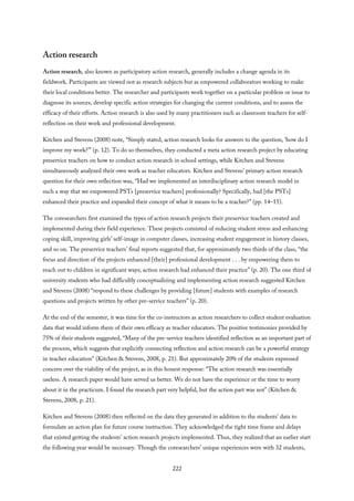 Action research
Action research, also known as participatory action research, generally includes a change agenda in its
fieldwork. Participants are viewed not as research subjects but as empowered collaborators working to make
their local conditions better. The researcher and participants work together on a particular problem or issue to
diagnose its sources, develop specific action strategies for changing the current conditions, and to assess the
efficacy of their efforts. Action research is also used by many practitioners such as classroom teachers for self-
reflection on their work and professional development.
Kitchen and Stevens (2008) note, “Simply stated, action research looks for answers to the question, ‘how do I
improve my work?’” (p. 12). To do so themselves, they conducted a meta action research project by educating
preservice teachers on how to conduct action research in school settings, while Kitchen and Stevens
simultaneously analyzed their own work as teacher educators. Kitchen and Stevens’ primary action research
question for their own reflection was, “Had we implemented an interdisciplinary action research model in
such a way that we empowered PSTs [preservice teachers] professionally? Specifically, had [the PSTs]
enhanced their practice and expanded their concept of what it means to be a teacher?” (pp. 14–15).
The coresearchers first examined the types of action research projects their preservice teachers created and
implemented during their field experience. These projects consisted of reducing student stress and enhancing
coping skill, improving girls’ self-image in computer classes, increasing student engagement in history classes,
and so on. The preservice teachers’ final reports suggested that, for approximately two thirds of the class, “the
focus and direction of the projects enhanced [their] professional development . . . by empowering them to
reach out to children in significant ways; action research had enhanced their practice” (p. 20). The one third of
university students who had difficultly conceptualizing and implementing action research suggested Kitchen
and Stevens (2008) “respond to these challenges by providing [future] students with examples of research
questions and projects written by other pre-service teachers” (p. 20).
At the end of the semester, it was time for the co-instructors as action researchers to collect student evaluation
data that would inform them of their own efficacy as teacher educators. The positive testimonies provided by
75% of their students suggested, “Many of the pre-service teachers identified reflection as an important part of
the process, which suggests that explicitly connecting reflection and action research can be a powerful strategy
in teacher education” (Kitchen & Stevens, 2008, p. 21). But approximately 20% of the students expressed
concern over the viability of the project, as in this honest response: “The action research was essentially
useless. A research paper would have served us better. We do not have the experience or the time to worry
about it in the practicum. I found the research part very helpful, but the action part was not” (Kitchen &
Stevens, 2008, p. 21).
Kitchen and Stevens (2008) then reflected on the data they generated in addition to the students’ data to
formulate an action plan for future course instruction. They acknowledged the tight time frame and delays
that existed getting the students’ action research projects implemented. Thus, they realized that an earlier start
the following year would be necessary. Though the coresearchers’ unique experiences were with 32 students,
222
 