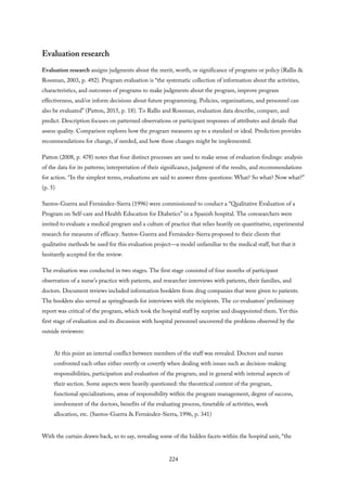 Evaluation research
Evaluation research assigns judgments about the merit, worth, or significance of programs or policy (Rallis &
Rossman, 2003, p. 492). Program evaluation is “the systematic collection of information about the activities,
characteristics, and outcomes of programs to make judgments about the program, improve program
effectiveness, and/or inform decisions about future programming. Policies, organizations, and personnel can
also be evaluated” (Patton, 2015, p. 18). To Rallis and Rossman, evaluation data describe, compare, and
predict. Description focuses on patterned observations or participant responses of attributes and details that
assess quality. Comparison explores how the program measures up to a standard or ideal. Prediction provides
recommendations for change, if needed, and how those changes might be implemented.
Patton (2008, p. 478) notes that four distinct processes are used to make sense of evaluation findings: analysis
of the data for its patterns; interpretation of their significance, judgment of the results, and recommendations
for action. “In the simplest terms, evaluations are said to answer three questions: What? So what? Now what?”
(p. 5)
Santos-Guerra and Fernández-Sierra (1996) were commissioned to conduct a “Qualitative Evaluation of a
Program on Self-care and Health Education for Diabetics” in a Spanish hospital. The coresearchers were
invited to evaluate a medical program and a culture of practice that relies heavily on quantitative, experimental
research for measures of efficacy. Santos-Guerra and Fernández-Sierra proposed to their clients that
qualitative methods be used for this evaluation project—a model unfamiliar to the medical staff, but that it
hesitantly accepted for the review.
The evaluation was conducted in two stages. The first stage consisted of four months of participant
observation of a nurse’s practice with patients, and researcher interviews with patients, their families, and
doctors. Document reviews included information booklets from drug companies that were given to patients.
The booklets also served as springboards for interviews with the recipients. The co-evaluators’ preliminary
report was critical of the program, which took the hospital staff by surprise and disappointed them. Yet this
first stage of evaluation and its discussion with hospital personnel uncovered the problems observed by the
outside reviewers:
At this point an internal conflict between members of the staff was revealed. Doctors and nurses
confronted each other either overtly or covertly when dealing with issues such as decision-making
responsibilities, participation and evaluation of the program, and in general with internal aspects of
their section. Some aspects were heavily questioned: the theoretical content of the program,
functional specializations, areas of responsibility within the program management, degree of success,
involvement of the doctors, benefits of the evaluating process, timetable of activities, work
allocation, etc. (Santos-Guerra & Fernández-Sierra, 1996, p. 341)
With the curtain drawn back, so to say, revealing some of the hidden facets within the hospital unit, “the
224
 