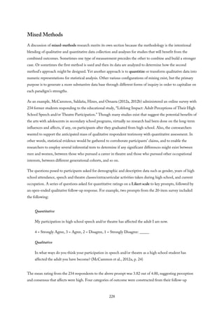 Mixed Methods
A discussion of mixed-methods research merits its own section because the methodology is the intentional
blending of qualitative and quantitative data collection and analyses for studies that will benefit from the
combined outcomes. Sometimes one type of measurement precedes the other to combine and build a stronger
case. Or sometimes the first method is used and then its data are analyzed to determine how the second
method’s approach might be designed. Yet another approach is to quantitize or transform qualitative data into
numeric representations for statistical analysis. Other various configurations of mixing exist, but the primary
purpose is to generate a more substantive data base through different forms of inquiry in order to capitalize on
each paradigm’s strengths.
As an example, McCammon, Saldaña, Hines, and Omasta (2012a, 2012b) administered an online survey with
234 former students responding to the educational study, “Lifelong Impact: Adult Perceptions of Their High
School Speech and/or Theatre Participation.” Though many studies exist that suggest the potential benefits of
the arts with adolescents in secondary school programs, virtually no research had been done on the long-term
influences and affects, if any, on participants after they graduated from high school. Also, the coresearchers
wanted to support the anticipated mass of qualitative respondent testimony with quantitative assessment. In
other words, statistical evidence would be gathered to corroborate participants’ claims, and to enable the
researchers to employ several inferential tests to determine if any significant differences might exist between
men and women, between those who pursued a career in theatre and those who pursued other occupational
interests, between different generational cohorts, and so on.
The questions posed to participants asked for demographic and descriptive data such as gender, years of high
school attendance, speech and theatre classes/extracurricular activities taken during high school, and current
occupation. A series of questions asked for quantitative ratings on a Likert scale to key prompts, followed by
an open-ended qualitative follow-up response. For example, two prompts from the 20-item survey included
the following:
Quantitative
My participation in high school speech and/or theatre has affected the adult I am now.
4 = Strongly Agree, 3 = Agree, 2 = Disagree, 1 = Strongly Disagree: _____
Qualitative
In what ways do you think your participation in speech and/or theatre as a high school student has
affected the adult you have become? (McCammon et al., 2012a, p. 24)
The mean rating from the 234 respondents to the above prompt was 3.82 out of 4.00, suggesting perception
and consensus that affects were high. Four categories of outcome were constructed from their follow-up
228
 