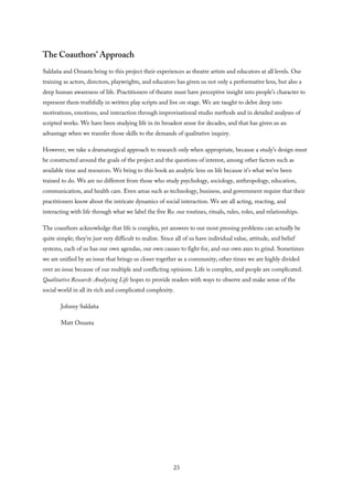 The Coauthors’ Approach
Saldaña and Omasta bring to this project their experiences as theatre artists and educators at all levels. Our
training as actors, directors, playwrights, and educators has given us not only a performative lens, but also a
deep human awareness of life. Practitioners of theatre must have perceptive insight into people’s character to
represent them truthfully in written play scripts and live on stage. We are taught to delve deep into
motivations, emotions, and interaction through improvisational studio methods and in detailed analyses of
scripted works. We have been studying life in its broadest sense for decades, and that has given us an
advantage when we transfer those skills to the demands of qualitative inquiry.
However, we take a dramaturgical approach to research only when appropriate, because a study’s design must
be constructed around the goals of the project and the questions of interest, among other factors such as
available time and resources. We bring to this book an analytic lens on life because it’s what we’ve been
trained to do. We are no different from those who study psychology, sociology, anthropology, education,
communication, and health care. Even areas such as technology, business, and government require that their
practitioners know about the intricate dynamics of social interaction. We are all acting, reacting, and
interacting with life through what we label the five Rs: our routines, rituals, rules, roles, and relationships.
The coauthors acknowledge that life is complex, yet answers to our most pressing problems can actually be
quite simple; they’re just very difficult to realize. Since all of us have individual value, attitude, and belief
systems, each of us has our own agendas, our own causes to fight for, and our own axes to grind. Sometimes
we are unified by an issue that brings us closer together as a community; other times we are highly divided
over an issue because of our multiple and conflicting opinions. Life is complex, and people are complicated.
Qualitative Research: Analyzing Life hopes to provide readers with ways to observe and make sense of the
social world in all its rich and complicated complexity.
Johnny Saldaña
Matt Omasta
23
 