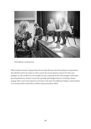 ©iStockphoto.com/ferrantraite
Mixed-methods research is employed when the researcher determines that both qualitative and quantitative
data will better inform the analysis in order to answer the research questions at hand. At its best, each
paradigm not only contributes its own strengths, but also compensates for the other paradigm’s information-
generating deficiencies. Statistics can provide a generally acknowledged robustness to findings, whereas
language offers a more human dimension and texture to the report. For additional readings in mixed methods,
see Creswell and Plano Clark (2011) and Plano Clark and Ivankova (2016).
230
 