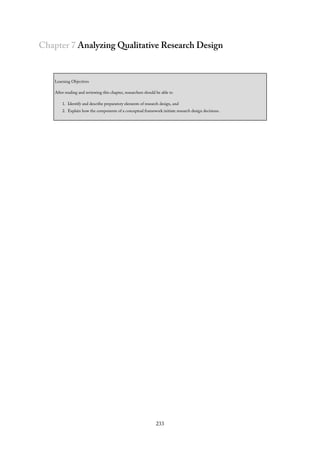 Chapter 7 Analyzing Qualitative Research Design
Learning Objectives
After reading and reviewing this chapter, researchers should be able to
1. Identify and describe preparatory elements of research design, and
2. Explain how the components of a conceptual framework initiate research design decisions.
233
 