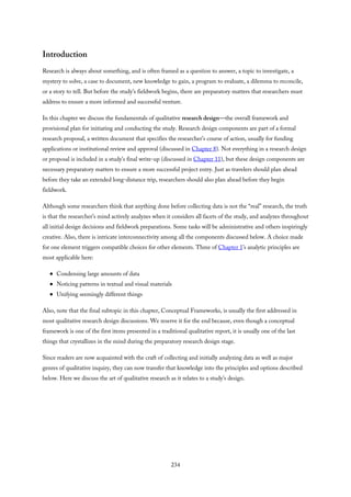 Introduction
Research is always about something, and is often framed as a question to answer, a topic to investigate, a
mystery to solve, a case to document, new knowledge to gain, a program to evaluate, a dilemma to reconcile,
or a story to tell. But before the study’s fieldwork begins, there are preparatory matters that researchers must
address to ensure a more informed and successful venture.
In this chapter we discuss the fundamentals of qualitative research design—the overall framework and
provisional plan for initiating and conducting the study. Research design components are part of a formal
research proposal, a written document that specifies the researcher’s course of action, usually for funding
applications or institutional review and approval (discussed in Chapter 8). Not everything in a research design
or proposal is included in a study’s final write-up (discussed in Chapter 11), but these design components are
necessary preparatory matters to ensure a more successful project entry. Just as travelers should plan ahead
before they take an extended long-distance trip, researchers should also plan ahead before they begin
fieldwork.
Although some researchers think that anything done before collecting data is not the “real” research, the truth
is that the researcher’s mind actively analyzes when it considers all facets of the study, and analyzes throughout
all initial design decisions and fieldwork preparations. Some tasks will be administrative and others inspiringly
creative. Also, there is intricate interconnectivity among all the components discussed below. A choice made
for one element triggers compatible choices for other elements. Three of Chapter 1’s analytic principles are
most applicable here:
Condensing large amounts of data
Noticing patterns in textual and visual materials
Unifying seemingly different things
Also, note that the final subtopic in this chapter, Conceptual Frameworks, is usually the first addressed in
most qualitative research design discussions. We reserve it for the end because, even though a conceptual
framework is one of the first items presented in a traditional qualitative report, it is usually one of the last
things that crystallizes in the mind during the preparatory research design stage.
Since readers are now acquainted with the craft of collecting and initially analyzing data as well as major
genres of qualitative inquiry, they can now transfer that knowledge into the principles and options described
below. Here we discuss the art of qualitative research as it relates to a study’s design.
234
 