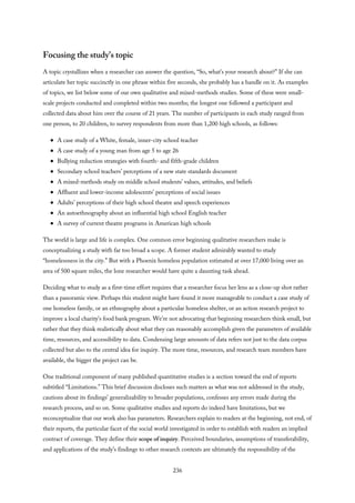 Focusing the study’s topic
A topic crystallizes when a researcher can answer the question, “So, what’s your research about?” If she can
articulate her topic succinctly in one phrase within five seconds, she probably has a handle on it. As examples
of topics, we list below some of our own qualitative and mixed-methods studies. Some of these were small-
scale projects conducted and completed within two months; the longest one followed a participant and
collected data about him over the course of 21 years. The number of participants in each study ranged from
one person, to 20 children, to survey respondents from more than 1,200 high schools, as follows:
A case study of a White, female, inner-city school teacher
A case study of a young man from age 5 to age 26
Bullying reduction strategies with fourth- and fifth-grade children
Secondary school teachers’ perceptions of a new state standards document
A mixed-methods study on middle school students’ values, attitudes, and beliefs
Affluent and lower-income adolescents’ perceptions of social issues
Adults’ perceptions of their high school theatre and speech experiences
An autoethnography about an influential high school English teacher
A survey of current theatre programs in American high schools
The world is large and life is complex. One common error beginning qualitative researchers make is
conceptualizing a study with far too broad a scope. A former student admirably wanted to study
“homelessness in the city.” But with a Phoenix homeless population estimated at over 17,000 living over an
area of 500 square miles, the lone researcher would have quite a daunting task ahead.
Deciding what to study as a first-time effort requires that a researcher focus her lens as a close-up shot rather
than a panoramic view. Perhaps this student might have found it more manageable to conduct a case study of
one homeless family, or an ethnography about a particular homeless shelter, or an action research project to
improve a local charity’s food bank program. We’re not advocating that beginning researchers think small, but
rather that they think realistically about what they can reasonably accomplish given the parameters of available
time, resources, and accessibility to data. Condensing large amounts of data refers not just to the data corpus
collected but also to the central idea for inquiry. The more time, resources, and research team members have
available, the bigger the project can be.
One traditional component of many published quantitative studies is a section toward the end of reports
subtitled “Limitations.” This brief discussion discloses such matters as what was not addressed in the study,
cautions about its findings’ generalizability to broader populations, confesses any errors made during the
research process, and so on. Some qualitative studies and reports do indeed have limitations, but we
reconceptualize that our work also has parameters. Researchers explain to readers at the beginning, not end, of
their reports, the particular facet of the social world investigated in order to establish with readers an implied
contract of coverage. They define their scope of inquiry. Perceived boundaries, assumptions of transferability,
and applications of the study’s findings to other research contexts are ultimately the responsibility of the
236
 