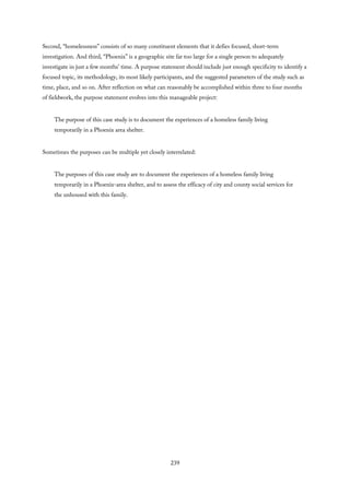 Second, “homelessness” consists of so many constituent elements that it defies focused, short-term
investigation. And third, “Phoenix” is a geographic site far too large for a single person to adequately
investigate in just a few months’ time. A purpose statement should include just enough specificity to identify a
focused topic, its methodology, its most likely participants, and the suggested parameters of the study such as
time, place, and so on. After reflection on what can reasonably be accomplished within three to four months
of fieldwork, the purpose statement evolves into this manageable project:
The purpose of this case study is to document the experiences of a homeless family living
temporarily in a Phoenix area shelter.
Sometimes the purposes can be multiple yet closely interrelated:
The purposes of this case study are to document the experiences of a homeless family living
temporarily in a Phoenix-area shelter, and to assess the efficacy of city and county social services for
the unhoused with this family.
239
 