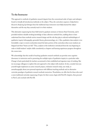 To the Instructor
This approach to methods of qualitative research departs from the conventional order of topics and subtopics
found in virtually all introductory textbooks in the subject. Thus, the curriculum sequence of Qualitative
Research: Analyzing Life diverges from the traditional ways instructors most likely learned the subject
themselves and the way they currently teach it to their students.
This alternative sequencing has been field tested in graduate seminars at Arizona State University, and it
provided students valuable working knowledge of data collection methods first, enabling them to later
understand how these methods service research design and the role they play in selected methodologies of
qualitative inquiry (ethnography, grounded theory, phenomenology, etc.). Also, qualitative data analysis is too
formidable a topic to reserve exclusively toward the latter portion of the curriculum when most students are
fatigued and their “brains are full.” Thus, analysis in this textbook is introduced from the very beginning in
order to build students’ analytic skills cumulatively as chapters and learning experiences progress throughout
the course term.
We acknowledge that this model of teaching qualitative research methods can provoke some cognitive
dissonance in instructors used to presenting the multiple topics of qualitative inquiry in a particular order.
Change is hard, particularly for teachers accustomed to their established and signature ways of working. But
we encourage colleagues to explore this new approach to the subject with students. In fact, consider how you
yourself might implement an action research project, evaluation research study, case study, or
autoethnography about your personal experiences with different teaching methods and an alternative
curricular paradigm of qualitative research methods instruction. Nonetheless, we offer that for those who need
a more traditional curricular sequencing of topics for their course, begin with Part II’s chapters, then proceed
to Part I, and conclude with Part III.
24
 