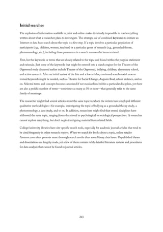 Initial searches
The explosion of information available in print and online makes it virtually impossible to read everything
written about what a researcher plans to investigate. The strategic use of combined keywords to initiate an
Internet or data base search about the topic is a first step. If a topic involves a particular population of
participants (e.g., children, women, teachers) or a particular genre of research (e.g., grounded theory,
phenomenology, etc.), including those parameters in a search narrows the items retrieved.
First, list the keywords or terms that are closely related to the topic and found within the purpose statement
and rationale. Just some of the keywords that might be entered into a search engine for the Theatre of the
Oppressed study discussed earlier include Theatre of the Oppressed, bullying, children, elementary school,
and action research. After an initial review of the hits and a few articles, continued searches with new or
revised keywords might be needed, such as Theatre for Social Change, Augusto Boal, school violence, and so
on. Selected terms and concepts become canonized if not standardized within a particular discipline, yet there
are also a prolific number of terms—sometimes as many as 50 or more—that generally refer to the same
family of meanings.
The researcher might find several articles about the same topic in which the writers have employed different
qualitative methodologies—for example, investigating the topic of bullying as a grounded theory study, a
phenomenology, a case study, and so on. In addition, researchers might find that several disciplines have
addressed the same topic, ranging from educational to psychological to sociological perspectives. A researcher
cannot explore everything, but don’t neglect intriguing material from related fields.
College/university libraries have site-specific search tools, especially for academic journal articles that tend to
be cited frequently in other research reports. When we search for books about a topic, online retailer
Amazon.com often presents more thorough search results than some library data bases. Unpublished theses
and dissertations are lengthy reads, yet a few of them contain richly detailed literature reviews and procedures
for data analysis that cannot be found in journal articles.
243
 