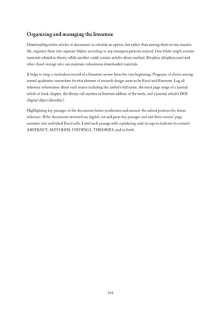 Organizing and managing the literature
Downloading entire articles or documents is certainly an option, but rather than storing them in one massive
file, organize them into separate folders according to any emergent patterns noticed. One folder might contain
materials related to theory, while another could contain articles about method. Dropbox (dropbox.com) and
other cloud-storage sites can maintain voluminous downloaded materials.
It helps to keep a meticulous record of a literature review from the very beginning. Programs of choice among
several qualitative researchers for this element of research design seem to be Excel and Evernote. Log all
reference information about each source including the author’s full name, the exact page range of a journal
article or book chapter, the library call number or Internet address of the work, and a journal article’s DOI
(digital object identifier).
Highlighting key passages in the documents better synthesizes and extracts the salient portions for future
reference. If the documents reviewed are digital, cut and paste key passages and add their sources’ page
numbers into individual Excel cells. Label each passage with a prefacing code in caps to indicate its content:
ABSTRACT, METHODS, FINDINGS, THEORIES, and so forth.
244
 