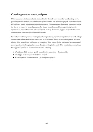 Consulting mentors, experts, and peers
Other researchers who have conducted studies related to the study a new researcher is undertaking, or who
possess expertise in the topic, can offer valuable guidance for the new researcher’s project. Most often students
rely on faculty at their institutions as immediate resources. Graduate thesis or dissertation committees serve as
the first go-to sources for research guidance. But student researchers should not neglect to tap into the
experiences of peers at the masters and doctoral levels of study. Phone calls, Skype, e-mail, and other online
communication can access specialists around the world.
Researchers should not go into a meeting before having made any preparation or preliminary research. It helps
a researcher to refer to what she has learned thus far to inform the mentor of her knowledge base. By “shop-
talking” about her study, she might come to some clarity about it since she has to articulate her thoughts and
answer questions that bring together various thoughts swirling in her mind. After some initial conversation, a
few suggested questions to ask a mentor include the following:
What do you think are more specific research topics or questions I should consider?
What types of studies does the field need more of?
What’s important for me to know as I go through this project?
245
 