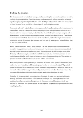 Unifying the literature
The literature review is not just a bulky catalogue detailing everything that has been found, but also an analytic
synthesis of previous knowledge. Again, the task is to condense then unify different approaches to the same
topic by analyzing its patterned yet multifaceted nature. Each topic and project will cull its own unique corpus
of related literature, but we provide just a few strategies for synthesizing the materials.
First, extract each study’s major findings or outcomes, most often located toward the end of written reports. In
the author’s or researcher’s own words, arrange these passages in lists and organize them thematically. In a
literature review for one of our projects, we classified other studies’ findings into emergent categories such as
workplace skills, social development, emotional intelligence, communication skills, and so on. These clusters
enabled us to learn what kinds of outcomes had already been derived, and how they might inform our own
investigation into the phenomenon. Also important is to learn how the researchers got to their findings—that
is, their data analytic methods.
Second, examine the studies’ research design elements. Take note of the research questions their authors
posed, how many participants were involved in each project, what methods of data collection were utilized,
and other logistics of design discussed in this chapter. This investigation can offer ideas and resources for
developing and administering the researcher’s own fieldwork projects. Our own literature reviews for our
studies have revealed a few poorly conducted and written pieces of research amid the mix. Thus, analyze the
perceived credibility and trustworthiness of a work in addition to its contents.
Third, amalgamate the review by reflecting on and writing the answers to this question: “After reading these
studies, what have I learned that will help me design and conduct my own research project?” A perceived
purpose of a literature review is sometimes to prove to a teacher or supervisor that a student did indeed do her
homework and has sufficient background knowledge about a particular topic. But the primary purpose of a
review is to inform the researcher about the next steps to take before venturing into the field.
Expanding the literature review is an ongoing process throughout the study, even up to and including its
write-up. Researchers will discover and access new works at all stages such as during fieldwork and data
analysis, which will provide additional insights into the phenomena explored. Researchers should keep
searching for materials as their studies continue, because they never know what serendipitous find could bring
everything together.
246
 