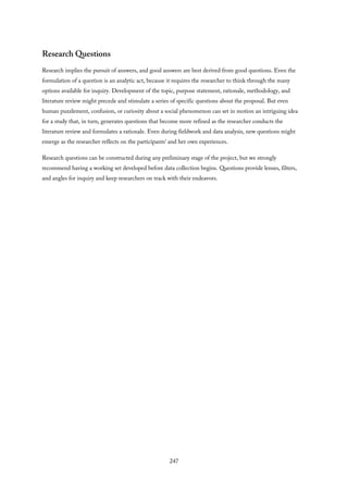 Research Questions
Research implies the pursuit of answers, and good answers are best derived from good questions. Even the
formulation of a question is an analytic act, because it requires the researcher to think through the many
options available for inquiry. Development of the topic, purpose statement, rationale, methodology, and
literature review might precede and stimulate a series of specific questions about the proposal. But even
human puzzlement, confusion, or curiosity about a social phenomenon can set in motion an intriguing idea
for a study that, in turn, generates questions that become more refined as the researcher conducts the
literature review and formulates a rationale. Even during fieldwork and data analysis, new questions might
emerge as the researcher reflects on the participants’ and her own experiences.
Research questions can be constructed during any preliminary stage of the project, but we strongly
recommend having a working set developed before data collection begins. Questions provide lenses, filters,
and angles for inquiry and keep researchers on track with their endeavors.
247
 