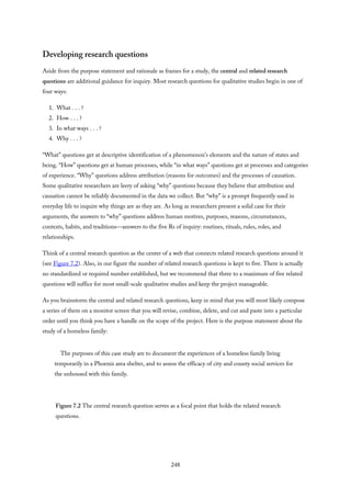 Developing research questions
Aside from the purpose statement and rationale as frames for a study, the central and related research
questions are additional guidance for inquiry. Most research questions for qualitative studies begin in one of
four ways:
1. What . . . ?
2. How . . . ?
3. In what ways . . . ?
4. Why . . . ?
“What” questions get at descriptive identification of a phenomenon’s elements and the nature of states and
being. “How” questions get at human processes, while “in what ways” questions get at processes and categories
of experience. “Why” questions address attribution (reasons for outcomes) and the processes of causation.
Some qualitative researchers are leery of asking “why” questions because they believe that attribution and
causation cannot be reliably documented in the data we collect. But “why” is a prompt frequently used in
everyday life to inquire why things are as they are. As long as researchers present a solid case for their
arguments, the answers to “why” questions address human motives, purposes, reasons, circumstances,
contexts, habits, and traditions—answers to the five Rs of inquiry: routines, rituals, rules, roles, and
relationships.
Think of a central research question as the center of a web that connects related research questions around it
(see Figure 7.2). Also, in our figure the number of related research questions is kept to five. There is actually
no standardized or required number established, but we recommend that three to a maximum of five related
questions will suffice for most small-scale qualitative studies and keep the project manageable.
As you brainstorm the central and related research questions, keep in mind that you will most likely compose
a series of them on a monitor screen that you will revise, combine, delete, and cut and paste into a particular
order until you think you have a handle on the scope of the project. Here is the purpose statement about the
study of a homeless family:
The purposes of this case study are to document the experiences of a homeless family living
temporarily in a Phoenix area shelter, and to assess the efficacy of city and county social services for
the unhoused with this family.
Figure 7.2 The central research question serves as a focal point that holds the related research
questions.
248
 