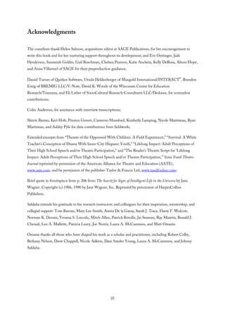 Acknowledgments
The coauthors thank Helen Salmon, acquisitions editor at SAGE Publications, for her encouragement to
write this book and for her nurturing support throughout its development; and Eve Oettinger, Jade
Henderson, Susannah Goldes, Gail Buschman, Chelsea Pearson, Katie Ancheta, Kelly DeRosa, Alison Hope,
and Anna Villarruel of SAGE for their preproduction guidance;
Daniel Turner of Quirkos Software, Ursula Heldenberger of Mangold International/INTERACT®, Brandon
Emig of BREMIG LLC/V-Note, David K. Woods of the Wisconsin Center for Education
Research/Transana, and Eli Lieber of SocioCultural Research Consultants LLC/Dedoose, for screenshot
contributions;
Colin Anderson, for assistance with interview transcriptions;
Sherre Barnes, Keri Holt, Preston Grover, Cameron Mumford, Kimberly Lamping, Nicole Martineau, Ryan
Martineau, and Ashley Pyle for data contributions from fieldwork;
Extended excerpts from “Theatre of the Oppressed With Children: A Field Experiment,” “Survival: A White
Teacher’s Conception of Drama With Inner-City Hispanic Youth,” “Lifelong Impact: Adult Perceptions of
Their High School Speech and/or Theatre Participation,” and “The Reader’s Theatre Script for ‘Lifelong
Impact: Adult Perceptions of Their High School Speech and/or Theatre Participation,’” from Youth Theatre
Journal reprinted by permission of the American Alliance for Theatre and Education (AATE),
www.aate.com, and by permission of the publisher Taylor & Francis Ltd, www.tandfonline.com;
Brief quote in frontispiece from p. 206 from The Search for Signs of Intelligent Life in the Universe by Jane
Wagner. Copyright (c) 1986, 1990 by Jane Wagner, Inc. Reprinted by permission of HarperCollins
Publishers.
Saldaña extends his gratitude to his research instructors and colleagues for their inspiration, mentorship, and
collegial support: Tom Barone, Mary Lee Smith, Amira De la Garza, Sarah J. Tracy, Harry F. Wolcott,
Norman K. Denzin, Yvonna S. Lincoln, Mitch Allen, Patrick Brindle, Jai Seaman, Ray Maietta, Ronald J.
Chenail, Leo A. Mallette, Patricia Leavy, Joe Norris, Laura A. McCammon, and Matt Omasta.
Omasta thanks all those who have shaped his work as a scholar and practitioner, including Robert Colby,
Bethany Nelson, Drew Chappell, Nicole Adkins, Dani Snyder Young, Laura A. McCammon, and Johnny
Saldaña.
25
 