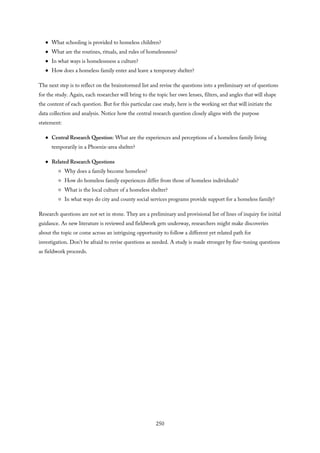 What schooling is provided to homeless children?
What are the routines, rituals, and rules of homelessness?
In what ways is homelessness a culture?
How does a homeless family enter and leave a temporary shelter?
The next step is to reflect on the brainstormed list and revise the questions into a preliminary set of questions
for the study. Again, each researcher will bring to the topic her own lenses, filters, and angles that will shape
the content of each question. But for this particular case study, here is the working set that will initiate the
data collection and analysis. Notice how the central research question closely aligns with the purpose
statement:
Central Research Question: What are the experiences and perceptions of a homeless family living
temporarily in a Phoenix-area shelter?
Related Research Questions
Why does a family become homeless?
How do homeless family experiences differ from those of homeless individuals?
What is the local culture of a homeless shelter?
In what ways do city and county social services programs provide support for a homeless family?
Research questions are not set in stone. They are a preliminary and provisional list of lines of inquiry for initial
guidance. As new literature is reviewed and fieldwork gets underway, researchers might make discoveries
about the topic or come across an intriguing opportunity to follow a different yet related path for
investigation. Don’t be afraid to revise questions as needed. A study is made stronger by fine-tuning questions
as fieldwork proceeds.
250
 