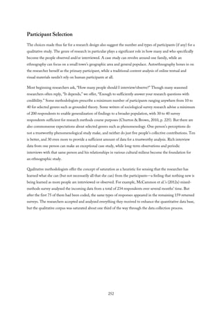 Participant Selection
The choices made thus far for a research design also suggest the number and types of participants (if any) for a
qualitative study. The genre of research in particular plays a significant role in how many and who specifically
become the people observed and/or interviewed. A case study can revolve around one family, while an
ethnography can focus on a small town’s geographic area and general populace. Autoethnography hones in on
the researcher herself as the primary participant, while a traditional content analysis of online textual and
visual materials needn’t rely on human participants at all.
Most beginning researchers ask, “How many people should I interview/observe?” Though many seasoned
researchers often reply, “It depends,” we offer, “Enough to sufficiently answer your research questions with
credibility.” Some methodologists prescribe a minimum number of participants ranging anywhere from 10 to
40 for selected genres such as grounded theory. Some writers of sociological survey research advise a minimum
of 200 respondents to enable generalization of findings to a broader population, with 30 to 40 survey
respondents sufficient for research methods course purposes (Churton & Brown, 2010, p. 225). But there are
also commonsense expectations about selected genres such as phenomenology. One person’s perceptions do
not a trustworthy phenomenological study make, and neither do just five people’s collective contributions. Ten
is better, and 30 even more to provide a sufficient amount of data for a trustworthy analysis. Rich interview
data from one person can make an exceptional case study, while long-term observations and periodic
interviews with that same person and his relationships in various cultural milieus become the foundation for
an ethnographic study.
Qualitative methodologists offer the concept of saturation as a heuristic for sensing that the researcher has
learned what she can (but not necessarily all that she can) from the participants—a feeling that nothing new is
being learned as more people are interviewed or observed. For example, McCammon et al.’s (2012a) mixed-
methods survey analyzed the incoming data from a total of 234 respondents over several months’ time. But
after the first 75 of them had been coded, the same types of responses appeared in the remaining 159 returned
surveys. The researchers accepted and analyzed everything they received to enhance the quantitative data base,
but the qualitative corpus was saturated about one third of the way through the data collection process.
252
 