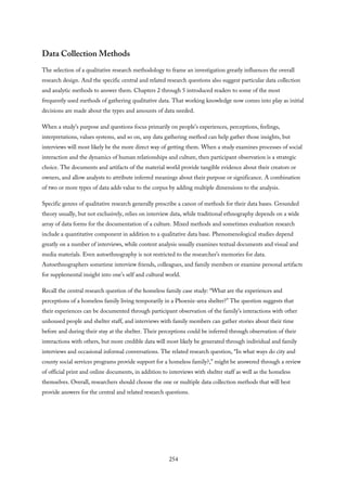 Data Collection Methods
The selection of a qualitative research methodology to frame an investigation greatly influences the overall
research design. And the specific central and related research questions also suggest particular data collection
and analytic methods to answer them. Chapters 2 through 5 introduced readers to some of the most
frequently used methods of gathering qualitative data. That working knowledge now comes into play as initial
decisions are made about the types and amounts of data needed.
When a study’s purpose and questions focus primarily on people’s experiences, perceptions, feelings,
interpretations, values systems, and so on, any data gathering method can help gather those insights, but
interviews will most likely be the more direct way of getting them. When a study examines processes of social
interaction and the dynamics of human relationships and culture, then participant observation is a strategic
choice. The documents and artifacts of the material world provide tangible evidence about their creators or
owners, and allow analysts to attribute inferred meanings about their purpose or significance. A combination
of two or more types of data adds value to the corpus by adding multiple dimensions to the analysis.
Specific genres of qualitative research generally prescribe a canon of methods for their data bases. Grounded
theory usually, but not exclusively, relies on interview data, while traditional ethnography depends on a wide
array of data forms for the documentation of a culture. Mixed methods and sometimes evaluation research
include a quantitative component in addition to a qualitative data base. Phenomenological studies depend
greatly on a number of interviews, while content analysis usually examines textual documents and visual and
media materials. Even autoethnography is not restricted to the researcher’s memories for data.
Autoethnographers sometime interview friends, colleagues, and family members or examine personal artifacts
for supplemental insight into one’s self and cultural world.
Recall the central research question of the homeless family case study: “What are the experiences and
perceptions of a homeless family living temporarily in a Phoenix-area shelter?” The question suggests that
their experiences can be documented through participant observation of the family’s interactions with other
unhoused people and shelter staff, and interviews with family members can gather stories about their time
before and during their stay at the shelter. Their perceptions could be inferred through observation of their
interactions with others, but more credible data will most likely be generated through individual and family
interviews and occasional informal conversations. The related research question, “In what ways do city and
county social services programs provide support for a homeless family?,” might be answered through a review
of official print and online documents, in addition to interviews with shelter staff as well as the homeless
themselves. Overall, researchers should choose the one or multiple data collection methods that will best
provide answers for the central and related research questions.
254
 