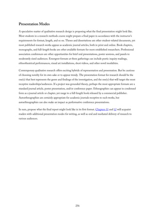 Presentation Modes
A speculative matter of qualitative research design is proposing what the final presentation might look like.
Most students in a research methods course might prepare a final paper in accordance with the instructor’s
requirements for format, length, and so on. Theses and dissertations are other student-related documents, yet
most published research works appear as academic journal articles, both in print and online. Book chapters,
monographs, and full-length books are other available formats for more established researchers. Professional
association conferences are other opportunities for brief oral presentations, poster sessions, and panels to
moderately sized audiences. Emergent formats at these gatherings can include poetic inquiry readings,
ethnotheatrical performances, visual art installations, short videos, and other novel modalities.
Contemporary qualitative research offers exciting hybrids of representation and presentation. But be cautious
of choosing novelty for its own sake or to appear trendy. The presentation format for research should be the
one(s) that best represents the genre and findings of the investigation, and the one(s) that will target the most
receptive readerships/audiences. If a project was grounded theory, perhaps the most appropriate formats are a
standard journal article, poster presentation, and/or conference paper. Ethnographies can appear in condensed
form as a journal article or chapter, yet range to a full-length book released by a commercial publisher.
Autoethnographies are certainly appropriate for academic journals receptive to such works, but
autoethnographies can also make an impact as performative conference presentations.
In sum, propose what the final report might look like in its first format. Chapters 11 and 12 will acquaint
readers with additional presentation modes for writing, as well as oral and mediated delivery of research to
various audiences.
256
 