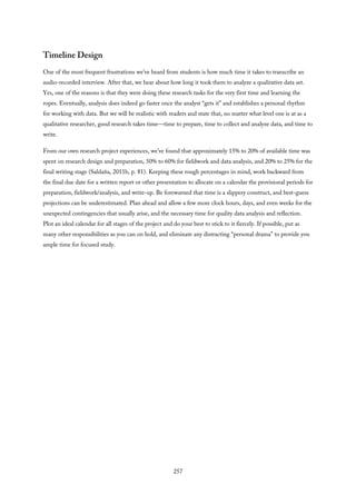 Timeline Design
One of the most frequent frustrations we’ve heard from students is how much time it takes to transcribe an
audio-recorded interview. After that, we hear about how long it took them to analyze a qualitative data set.
Yes, one of the reasons is that they were doing these research tasks for the very first time and learning the
ropes. Eventually, analysis does indeed go faster once the analyst “gets it” and establishes a personal rhythm
for working with data. But we will be realistic with readers and state that, no matter what level one is at as a
qualitative researcher, good research takes time—time to prepare, time to collect and analyze data, and time to
write.
From our own research project experiences, we’ve found that approximately 15% to 20% of available time was
spent on research design and preparation, 50% to 60% for fieldwork and data analysis, and 20% to 25% for the
final writing stage (Saldaña, 2011b, p. 81). Keeping these rough percentages in mind, work backward from
the final due date for a written report or other presentation to allocate on a calendar the provisional periods for
preparation, fieldwork/analysis, and write-up. Be forewarned that time is a slippery construct, and best-guess
projections can be underestimated. Plan ahead and allow a few more clock hours, days, and even weeks for the
unexpected contingencies that usually arise, and the necessary time for quality data analysis and reflection.
Plot an ideal calendar for all stages of the project and do your best to stick to it fiercely. If possible, put as
many other responsibilities as you can on hold, and eliminate any distracting “personal drama” to provide you
ample time for focused study.
257
 
