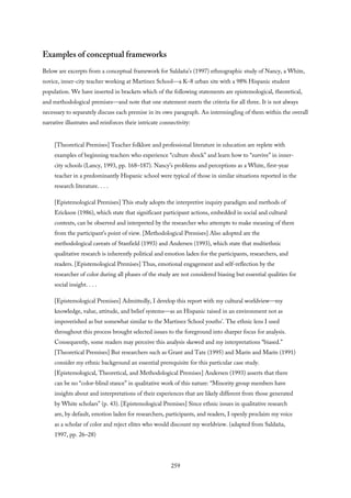 Examples of conceptual frameworks
Below are excerpts from a conceptual framework for Saldaña’s (1997) ethnographic study of Nancy, a White,
novice, inner-city teacher working at Martinez School—a K–8 urban site with a 98% Hispanic student
population. We have inserted in brackets which of the following statements are epistemological, theoretical,
and methodological premises—and note that one statement meets the criteria for all three. It is not always
necessary to separately discuss each premise in its own paragraph. An intermingling of them within the overall
narrative illustrates and reinforces their intricate connectivity:
[Theoretical Premises] Teacher folklore and professional literature in education are replete with
examples of beginning teachers who experience “culture shock” and learn how to “survive” in inner-
city schools (Lancy, 1993, pp. 168–187). Nancy’s problems and perceptions as a White, first-year
teacher in a predominantly Hispanic school were typical of those in similar situations reported in the
research literature. . . .
[Epistemological Premises] This study adopts the interpretive inquiry paradigm and methods of
Erickson (1986), which state that significant participant actions, embedded in social and cultural
contexts, can be observed and interpreted by the researcher who attempts to make meaning of them
from the participant’s point of view. [Methodological Premises] Also adopted are the
methodological caveats of Stanfield (1993) and Andersen (1993), which state that multiethnic
qualitative research is inherently political and emotion laden for the participants, researchers, and
readers. [Epistemological Premises] Thus, emotional engagement and self-reflection by the
researcher of color during all phases of the study are not considered biasing but essential qualities for
social insight. . . .
[Epistemological Premises] Admittedly, I develop this report with my cultural worldview—my
knowledge, value, attitude, and belief systems—as an Hispanic raised in an environment not as
impoverished as but somewhat similar to the Martinez School youths’. The ethnic lens I used
throughout this process brought selected issues to the foreground into sharper focus for analysis.
Consequently, some readers may perceive this analysis skewed and my interpretations “biased.”
[Theoretical Premises] But researchers such as Grant and Tate (1995) and Marín and Marín (1991)
consider my ethnic background an essential prerequisite for this particular case study.
[Epistemological, Theoretical, and Methodological Premises] Andersen (1993) asserts that there
can be no “color-blind stance” in qualitative work of this nature: “Minority group members have
insights about and interpretations of their experiences that are likely different from those generated
by White scholars” (p. 43). [Epistemological Premises] Since ethnic issues in qualitative research
are, by default, emotion laden for researchers, participants, and readers, I openly proclaim my voice
as a scholar of color and reject elites who would discount my worldview. (adapted from Saldaña,
1997, pp. 26–28)
259
 