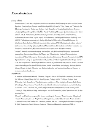 About the Authors
Johnny Saldaña
received his BFA and MFA degrees in drama education from the University of Texas at Austin, and is
Professor Emeritus from Arizona State University’s (ASU) School of Film, Dance, and Theatre in the
Herberger Institute for Design and the Arts. He is the author of Longitudinal Qualitative Research:
Analyzing Change Through Time (AltaMira Press), The Coding Manual for Qualitative Researchers (third
edition, SAGE Publications), Fundamentals of Qualitative Research (Oxford University Press),
Ethnotheatre: Research From Page to Stage (Left Coast Press), Thinking Qualitatively: Methods of Mind
(SAGE Publications), coauthor with the late Matthew B. Miles and A. Michael Huberman for
Qualitative Data Analysis: A Methods Sourcebook (third edition, SAGE Publications), and the editor of
Ethnodrama: An Anthology of Reality Theatre (AltaMira Press). His methods works have been cited and
referenced in more than 4,000 research studies conducted in more than 120 countries.
Saldaña’s research in qualitative inquiry, data analysis, and performance ethnography has received
awards from the American Alliance for Theatre and Education, the National Communication
Association (NCA) Ethnography Division, the American Educational Research Association’s (AERA)
Special Interest Group on Qualitative Research, and the ASU Herberger Institute for Design and the
Arts. He has published a wide range of research articles in journals such as Research in Drama Education,
Multicultural Perspectives, Youth Theatre Journal, Journal of Curriculum and Pedagogy, Teaching Theatre,
Research Studies in Music Education, and Qualitative Inquiry, and has contributed several chapters to
research methods handbooks.
Matt Omasta
is associate professor and Theatre Education Program Director at Utah State University. He received
his BA from Ithaca College, his MA from Emerson College, and his PhD from Arizona State
University. He is the author of Play, Performance, and Identity: How Institutions Structure Ludic Spaces
(Routledge), Playwriting and Young Audiences (Intellect), and numerous articles in journals including
Research in Drama Education: The Journal of Applied Theatre and Performance, Youth Theatre Journal,
Theatre for Young Audiences Today, Theatre Topics, and the International Journal of Education and the Arts
among others.
Omasta’s work has been recognized by honors including the Founders’ Award from the Educational
Theatre Association, the Lin Wright Special Recognition Award and the Research Award from the
American Alliance for Theatre and Education, and the Arts and Learning Special Interest Group (A &
L SIG) Dissertation Award from the American Educational Research Association (AERA).
26
 