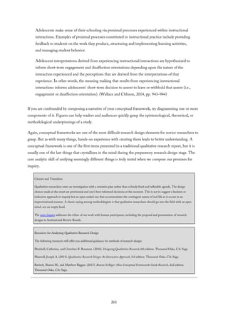 Adolescents make sense of their schooling via proximal processes experienced within instructional
interactions. Examples of proximal processes constituted in instructional practice include providing
feedback to students on the work they produce, structuring and implementing learning activities,
and managing student behavior.
Adolescent interpretations derived from experiencing instructional interactions are hypothesized to
inform short-term engagement and disaffection orientations depending upon the nature of the
interaction experienced and the perceptions that are derived from the interpretations of that
experience. In other words, the meaning making that results from experiencing instructional
interactions informs adolescents’ short-term decision to assent to learn or withhold that assent (i.e.,
engagement or disaffection orientation). (Wallace and Chhuon, 2014, pp. 943–944)
If you are confounded by composing a narrative of your conceptual framework, try diagramming one or more
components of it. Figures can help readers and audiences quickly grasp the epistemological, theoretical, or
methodological underpinnings of a study.
Again, conceptual frameworks are one of the most difficult research design elements for novice researchers to
grasp. But as with many things, hands-on experience with creating them leads to better understanding. A
conceptual framework is one of the first items presented in a traditional qualitative research report, but it is
usually one of the last things that crystallizes in the mind during the preparatory research design stage. The
core analytic skill of unifying seemingly different things is truly tested when we compose our premises for
inquiry.
Closure and Transition
Qualitative researchers enter an investigation with a tentative plan rather than a firmly fixed and inflexible agenda. The design
choices made at the onset are provisional and one’s best-informed decisions at the moment. This is not to suggest a hesitant or
indecisive approach to inquiry but an open-ended one that accommodates the contingent nature of real life as it occurs in an
improvisational manner. A classic saying among methodologists is that qualitative researchers should go into the field with an open
mind, not an empty head.
The next chapter addresses the ethics of our work with human participants, including the proposal and presentation of research
designs to Institutional Review Boards.
Resources for Analyzing Qualitative Research Design
The following resources will offer you additional guidance for methods of research design:
Marshall, Catherine, and Gretchen B. Rossman. (2016). Designing Qualitative Research, 6th edition. Thousand Oaks, CA: Sage.
Maxwell, Joseph A. (2013). Qualitative Research Design: An Interactive Approach, 3rd edition. Thousand Oaks, CA: Sage.
Ravitch, Sharon M., and Matthew Riggan. (2017). Reason & Rigor: How Conceptual Frameworks Guide Research, 2nd edition.
Thousand Oaks, CA: Sage.
261
 