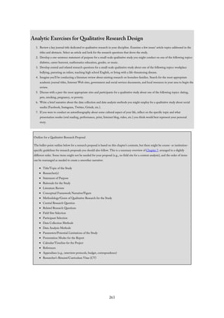 Analytic Exercises for Qualitative Research Design
1. Review a key journal title dedicated to qualitative research in your discipline. Examine a few issues’ article topics addressed in the
titles and abstracts. Select an article and look for the research questions that drove the study.
2. Develop a one-sentence statement of purpose for a small-scale qualitative study you might conduct on one of the following topics:
diabetes, career burnout, mathematics education, gender, or music.
3. Develop central and related research questions for a small-scale qualitative study about one of the following topics: workplace
bullying, parenting an infant, teaching high school English, or living with a life-threatening disease.
4. Imagine you’ll be conducting a literature review about existing research on homeless families. Search for the most appropriate
academic journal titles, Internet Web sites, government and social services documents, and local resources in your area to begin the
review.
5. Discuss with a peer the most appropriate sites and participants for a qualitative study about one of the following topics: dating,
pets, smoking, pregnancy, or poverty.
6. Write a brief narrative about the data collection and data analysis methods you might employ for a qualitative study about social
media (Facebook, Instagram, Twitter, Grindr, etc.).
7. If you were to conduct an autoethnography about some cultural aspect of your life, reflect on the specific topic and what
presentation modes (oral reading, performance, print, Internet blog, video, etc.) you think would best represent your personal
story.
Outline for a Qualitative Research Proposal
The bullet-point outline below for a research proposal is based on this chapter’s contents, but there might be course- or institution-
specific guidelines for research proposals you should also follow. This is a summary overview of Chapter 7, arranged in a slightly
different order. Some items might not be needed for your proposal (e.g., no field site for a content analysis), and the order of items
can be rearranged as needed to create a smoother narrative:
Title/Topic of the Study
Researcher(s)
Statement of Purpose
Rationale for the Study
Literature Review
Conceptual Framework Narrative/Figure
Methodology/Genre of Qualitative Research for the Study
Central Research Question
Related Research Questions
Field Site Selection
Participant Selection
Data Collection Methods
Data Analysis Methods
Parameters/Potential Limitations of the Study
Presentation Modes for the Report
Calendar/Timeline for the Project
References
Appendixes (e.g., interview protocols, budget, correspondence)
Researcher’s Résumé/Curriculum Vitae (CV)
263
 