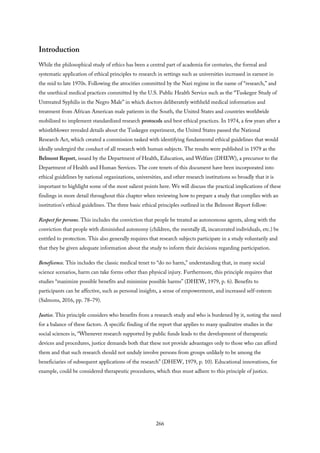 Introduction
While the philosophical study of ethics has been a central part of academia for centuries, the formal and
systematic application of ethical principles to research in settings such as universities increased in earnest in
the mid to late 1970s. Following the atrocities committed by the Nazi regime in the name of “research,” and
the unethical medical practices committed by the U.S. Public Health Service such as the “Tuskegee Study of
Untreated Syphilis in the Negro Male” in which doctors deliberately withheld medical information and
treatment from African American male patients in the South, the United States and countries worldwide
mobilized to implement standardized research protocols and best ethical practices. In 1974, a few years after a
whistleblower revealed details about the Tuskegee experiment, the United States passed the National
Research Act, which created a commission tasked with identifying fundamental ethical guidelines that would
ideally undergird the conduct of all research with human subjects. The results were published in 1979 as the
Belmont Report, issued by the Department of Health, Education, and Welfare (DHEW), a precursor to the
Department of Health and Human Services. The core tenets of this document have been incorporated into
ethical guidelines by national organizations, universities, and other research institutions so broadly that it is
important to highlight some of the most salient points here. We will discuss the practical implications of these
findings in more detail throughout this chapter when reviewing how to prepare a study that complies with an
institution’s ethical guidelines. The three basic ethical principles outlined in the Belmont Report follow:
Respect for persons. This includes the conviction that people be treated as autonomous agents, along with the
conviction that people with diminished autonomy (children, the mentally ill, incarcerated individuals, etc.) be
entitled to protection. This also generally requires that research subjects participate in a study voluntarily and
that they be given adequate information about the study to inform their decisions regarding participation.
Beneficence. This includes the classic medical tenet to “do no harm,” understanding that, in many social
science scenarios, harm can take forms other than physical injury. Furthermore, this principle requires that
studies “maximize possible benefits and minimize possible harms” (DHEW, 1979, p. 6). Benefits to
participants can be affective, such as personal insights, a sense of empowerment, and increased self-esteem
(Salmons, 2016, pp. 78–79).
Justice. This principle considers who benefits from a research study and who is burdened by it, noting the need
for a balance of these factors. A specific finding of the report that applies to many qualitative studies in the
social sciences is, “Whenever research supported by public funds leads to the development of therapeutic
devices and procedures, justice demands both that these not provide advantages only to those who can afford
them and that such research should not unduly involve persons from groups unlikely to be among the
beneficiaries of subsequent applications of the research” (DHEW, 1979, p. 10). Educational innovations, for
example, could be considered therapeutic procedures, which thus must adhere to this principle of justice.
266
 