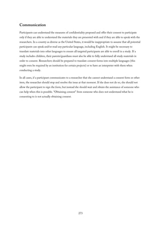 Communication
Participants can understand the measures of confidentiality proposed and offer their consent to participate
only if they are able to understand the materials they are presented with and if they are able to speak with the
researchers. In a country as diverse as the United States, it would be inappropriate to assume that all potential
participants can speak and/or read any particular language, including English. It might be necessary to
translate materials into other languages to ensure all targeted participants are able to enroll in a study. If a
study includes children, their parents/guardians must also be able to fully understand all study materials in
order to consent. Researchers should be prepared to translate consent forms into multiple languages (this
might even be required by an institution for certain projects) or to have an interpreter with them when
conducting a study.
In all cases, if a participant communicates to a researcher that she cannot understand a consent form or other
item, the researcher should stop and resolve the issue at that moment. If she does not do so, she should not
allow the participant to sign the form, but instead she should wait and obtain the assistance of someone who
can help when this is possible. “Obtaining consent” from someone who does not understand what he is
consenting to is not actually obtaining consent.
273
 
