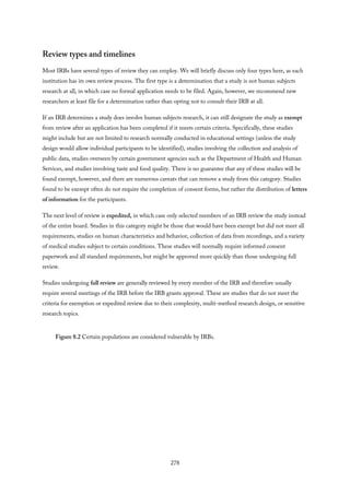 Review types and timelines
Most IRBs have several types of review they can employ. We will briefly discuss only four types here, as each
institution has its own review process. The first type is a determination that a study is not human subjects
research at all, in which case no formal application needs to be filed. Again, however, we recommend new
researchers at least file for a determination rather than opting not to consult their IRB at all.
If an IRB determines a study does involve human subjects research, it can still designate the study as exempt
from review after an application has been completed if it meets certain criteria. Specifically, these studies
might include but are not limited to research normally conducted in educational settings (unless the study
design would allow individual participants to be identified), studies involving the collection and analysis of
public data, studies overseen by certain government agencies such as the Department of Health and Human
Services, and studies involving taste and food quality. There is no guarantee that any of these studies will be
found exempt, however, and there are numerous caveats that can remove a study from this category. Studies
found to be exempt often do not require the completion of consent forms, but rather the distribution of letters
of information for the participants.
The next level of review is expedited, in which case only selected members of an IRB review the study instead
of the entire board. Studies in this category might be those that would have been exempt but did not meet all
requirements, studies on human characteristics and behavior, collection of data from recordings, and a variety
of medical studies subject to certain conditions. These studies will normally require informed consent
paperwork and all standard requirements, but might be approved more quickly than those undergoing full
review.
Studies undergoing full review are generally reviewed by every member of the IRB and therefore usually
require several meetings of the IRB before the IRB grants approval. These are studies that do not meet the
criteria for exemption or expedited review due to their complexity, multi-method research design, or sensitive
research topics.
Figure 8.2 Certain populations are considered vulnerable by IRBs.
278
 