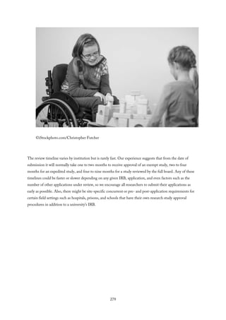©iStockphoto.com/Christopher Futcher
The review timeline varies by institution but is rarely fast. Our experience suggests that from the date of
submission it will normally take one to two months to receive approval of an exempt study, two to four
months for an expedited study, and four to nine months for a study reviewed by the full board. Any of these
timelines could be faster or slower depending on any given IRB, application, and even factors such as the
number of other applications under review, so we encourage all researchers to submit their applications as
early as possible. Also, there might be site-specific concurrent or pre- and post-application requirements for
certain field settings such as hospitals, prisons, and schools that have their own research study approval
procedures in addition to a university’s IRB.
279
 