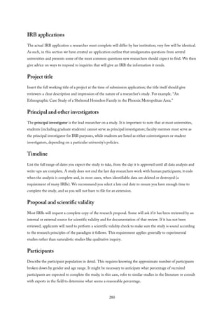 IRB applications
The actual IRB application a researcher must complete will differ by her institution; very few will be identical.
As such, in this section we have created an application outline that amalgamates questions from several
universities and presents some of the most common questions new researchers should expect to find. We then
give advice on ways to respond to inquiries that will give an IRB the information it needs.
Project title
Insert the full working title of a project at the time of submission application; the title itself should give
reviewers a clear description and impression of the nature of a researcher’s study. For example, “An
Ethnographic Case Study of a Sheltered Homeless Family in the Phoenix Metropolitan Area.”
Principal and other investigators
The principal investigator is the lead researcher on a study. It is important to note that at most universities,
students (including graduate students) cannot serve as principal investigators; faculty mentors must serve as
the principal investigator for IRB purposes, while students are listed as either coinvestigators or student
investigators, depending on a particular university’s policies.
Timeline
List the full range of dates you expect the study to take, from the day it is approved until all data analysis and
write-ups are complete. A study does not end the last day researchers work with human participants; it ends
when the analysis is complete and, in most cases, when identifiable data are deleted or destroyed (a
requirement of many IRBs). We recommend you select a late end date to ensure you have enough time to
complete the study, and so you will not have to file for an extension.
Proposal and scientific validity
Most IRBs will request a complete copy of the research proposal. Some will ask if it has been reviewed by an
internal or external source for scientific validity and for documentation of that review. If it has not been
reviewed, applicants will need to perform a scientific validity check to make sure the study is sound according
to the research principles of the paradigm it follows. This requirement applies generally to experimental
studies rather than naturalistic studies like qualitative inquiry.
Participants
Describe the participant population in detail. This requires knowing the approximate number of participants
broken down by gender and age range. It might be necessary to anticipate what percentage of recruited
participants are expected to complete the study; in this case, refer to similar studies in the literature or consult
with experts in the field to determine what seems a reasonable percentage.
280
 