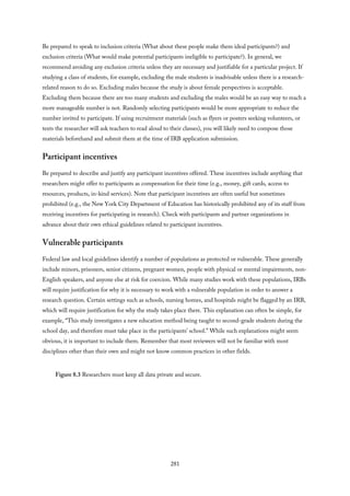 Be prepared to speak to inclusion criteria (What about these people make them ideal participants?) and
exclusion criteria (What would make potential participants ineligible to participate?). In general, we
recommend avoiding any exclusion criteria unless they are necessary and justifiable for a particular project. If
studying a class of students, for example, excluding the male students is inadvisable unless there is a research-
related reason to do so. Excluding males because the study is about female perspectives is acceptable.
Excluding them because there are too many students and excluding the males would be an easy way to reach a
more manageable number is not. Randomly selecting participants would be more appropriate to reduce the
number invited to participate. If using recruitment materials (such as flyers or posters seeking volunteers, or
texts the researcher will ask teachers to read aloud to their classes), you will likely need to compose those
materials beforehand and submit them at the time of IRB application submission.
Participant incentives
Be prepared to describe and justify any participant incentives offered. These incentives include anything that
researchers might offer to participants as compensation for their time (e.g., money, gift cards, access to
resources, products, in-kind services). Note that participant incentives are often useful but sometimes
prohibited (e.g., the New York City Department of Education has historically prohibited any of its staff from
receiving incentives for participating in research). Check with participants and partner organizations in
advance about their own ethical guidelines related to participant incentives.
Vulnerable participants
Federal law and local guidelines identify a number of populations as protected or vulnerable. These generally
include minors, prisoners, senior citizens, pregnant women, people with physical or mental impairments, non-
English speakers, and anyone else at risk for coercion. While many studies work with these populations, IRBs
will require justification for why it is necessary to work with a vulnerable population in order to answer a
research question. Certain settings such as schools, nursing homes, and hospitals might be flagged by an IRB,
which will require justification for why the study takes place there. This explanation can often be simple, for
example, “This study investigates a new education method being taught to second-grade students during the
school day, and therefore must take place in the participants’ school.” While such explanations might seem
obvious, it is important to include them. Remember that most reviewers will not be familiar with most
disciplines other than their own and might not know common practices in other fields.
Figure 8.3 Researchers must keep all data private and secure.
281
 