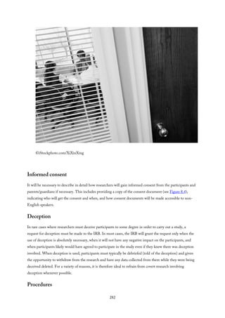 ©iStockphoto.com/XiXinXing
Informed consent
It will be necessary to describe in detail how researchers will gain informed consent from the participants and
parents/guardians if necessary. This includes providing a copy of the consent document (see Figure 8.4),
indicating who will get the consent and when, and how consent documents will be made accessible to non-
English speakers.
Deception
In rare cases where researchers must deceive participants to some degree in order to carry out a study, a
request for deception must be made to the IRB. In most cases, the IRB will grant the request only when the
use of deception is absolutely necessary, when it will not have any negative impact on the participants, and
when participants likely would have agreed to participate in the study even if they knew there was deception
involved. When deception is used, participants must typically be debriefed (told of the deception) and given
the opportunity to withdraw from the research and have any data collected from them while they were being
deceived deleted. For a variety of reasons, it is therefore ideal to refrain from covert research involving
deception whenever possible.
Procedures
282
 